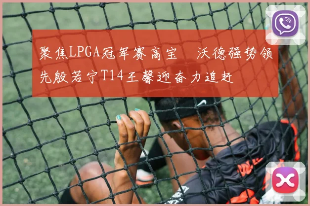 聚焦LPGA冠军赛高宝璟沃德强势领先殷若宁T14王馨迎奋力追赶