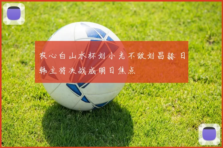 农心白山水杯刘小光不敌刘昌赫 日韩主将决战成明日焦点