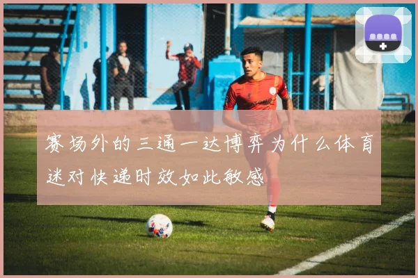 赛场外的三通一达博弈为什么体育迷对快递时效如此敏感