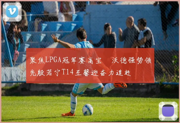 聚焦LPGA冠军赛高宝璟沃德强势领先殷若宁T14王馨迎奋力追赶