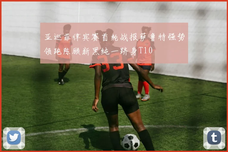 亚巡菲律宾赛首轮战报萨鲁特强势领跑陈顾新黑纯一跻身T10