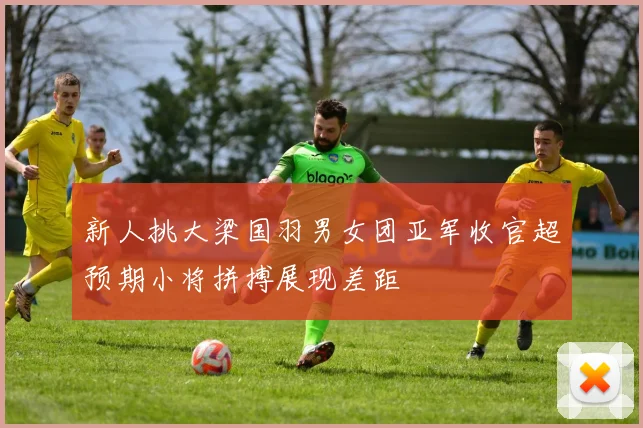 新人挑大梁国羽男女团亚军收官超预期小将拼搏展现差距