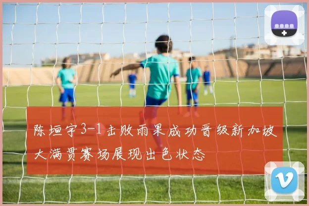 陈垣宇3-1击败雨果成功晋级新加坡大满贯赛场展现出色状态