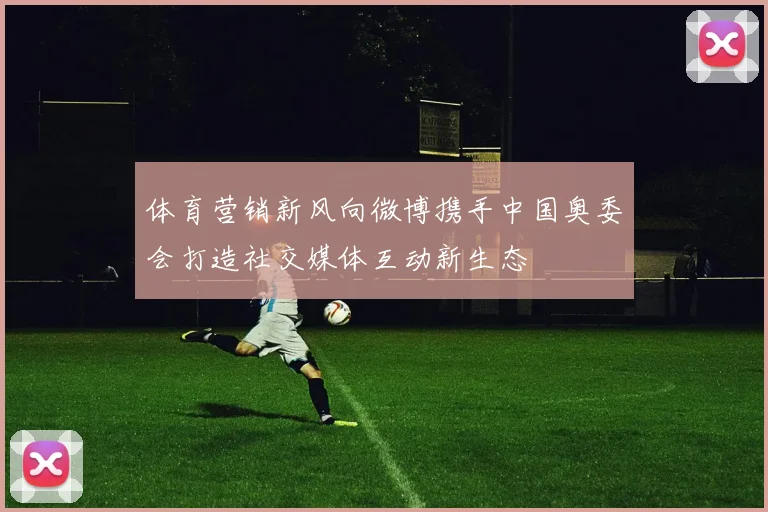 体育营销新风向微博携手中国奥委会打造社交媒体互动新生态