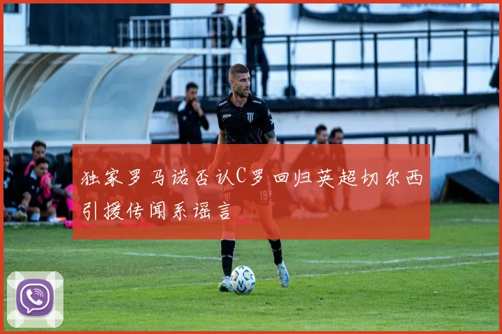 独家罗马诺否认C罗回归英超切尔西引援传闻系谣言