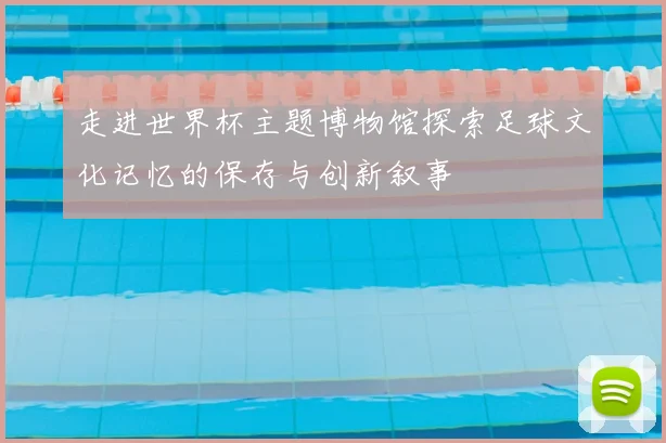 走进世界杯主题博物馆探索足球文化记忆的保存与创新叙事