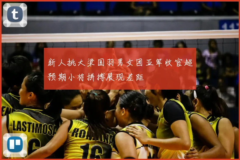 新人挑大梁国羽男女团亚军收官超预期小将拼搏展现差距