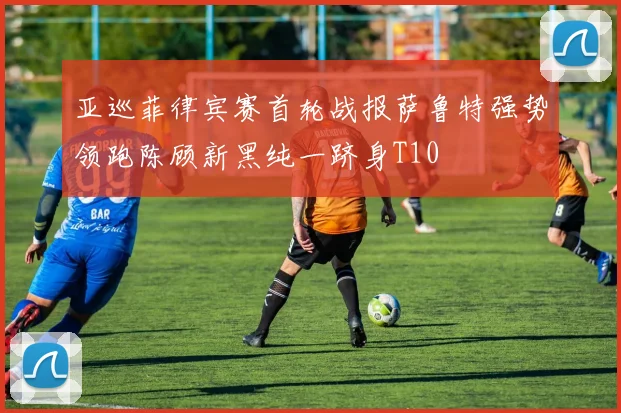 亚巡菲律宾赛首轮战报萨鲁特强势领跑陈顾新黑纯一跻身T10